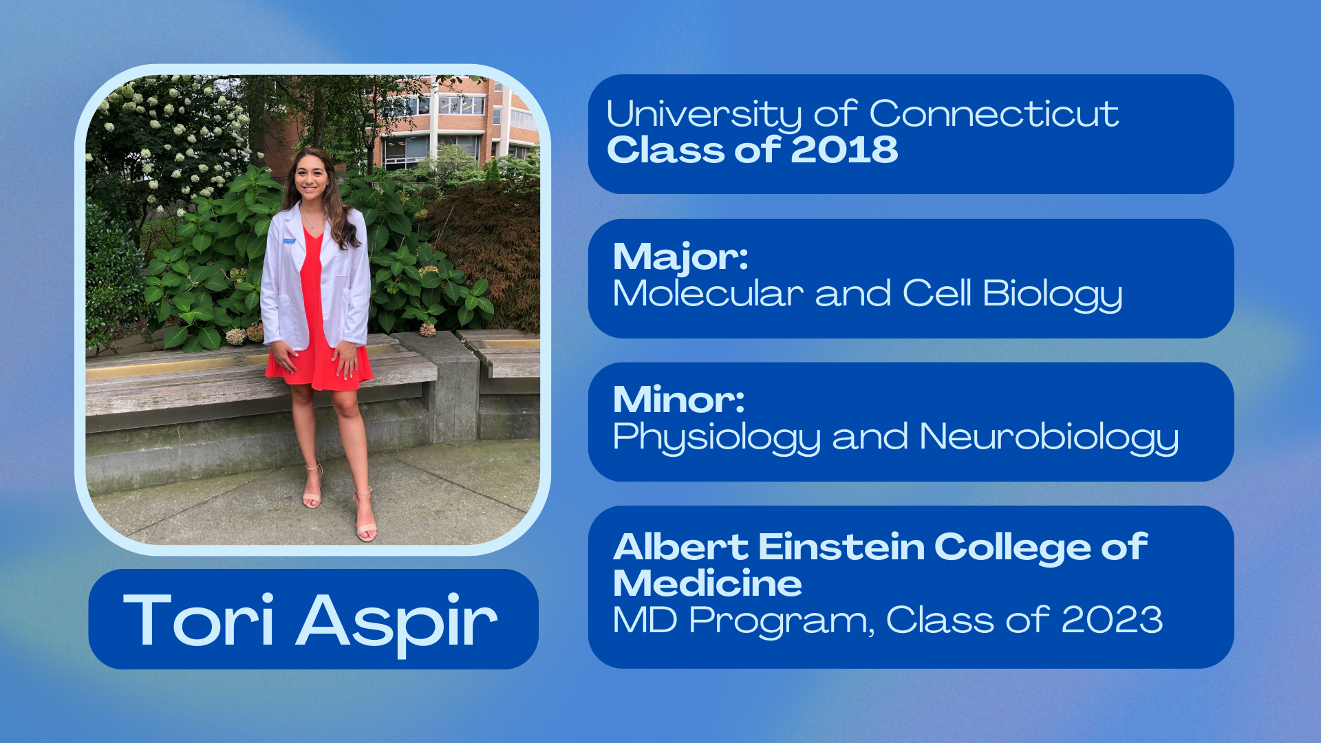 Tori AspirUniversity of Connecticut Class of 2018Major: Molecular and Cell BiologyMinor: Physiology and Neurobiology; Albert Einstein College of Medicine, MD Program class of 2023