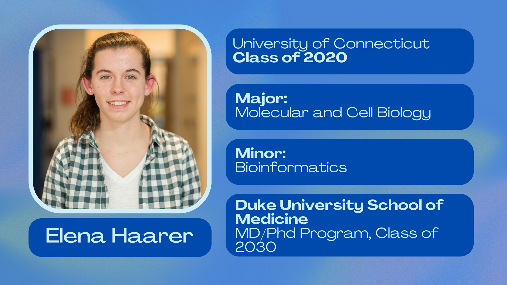 Elena Haarer; University of Connecticut 2020; Major: Molecular and Cell Biology; Minor: Bioinformatics; Duke University School of Medicine; MD/PhD program class of 2030