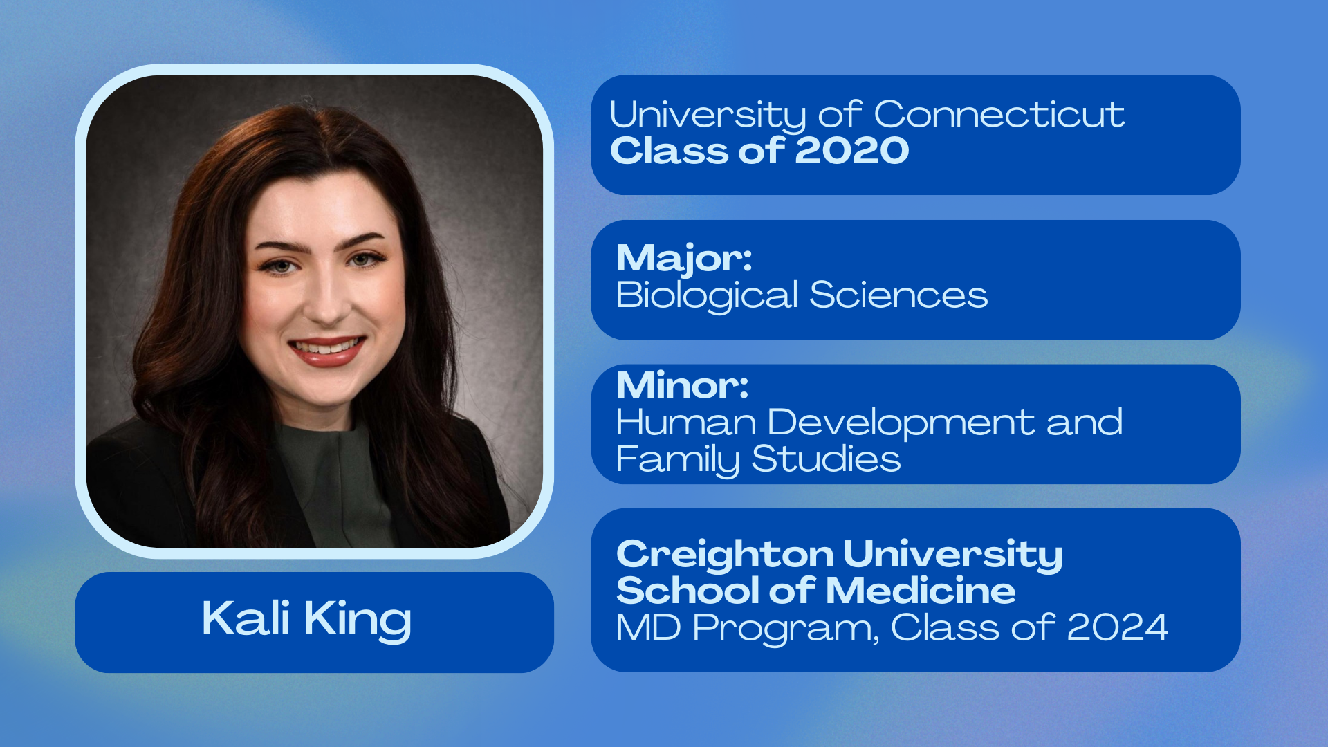 Kali King; University of Connecticut class of 2020; Major: Biological Sciences; Minor: Human Development and Family Studies; Creighton University School of Medicine MD Program class of 2024